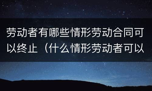 劳动者有哪些情形劳动合同可以终止（什么情形劳动者可以终止劳动合同）