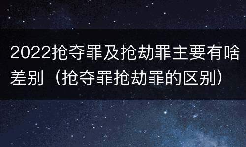 2022抢夺罪及抢劫罪主要有啥差别（抢夺罪抢劫罪的区别）