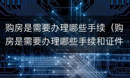 购房是需要办理哪些手续（购房是需要办理哪些手续和证件）