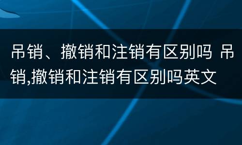 吊销、撤销和注销有区别吗 吊销,撤销和注销有区别吗英文