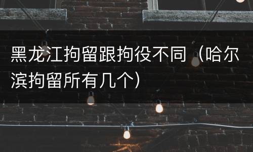 黑龙江拘留跟拘役不同（哈尔滨拘留所有几个）