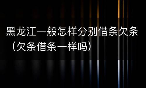 黑龙江一般怎样分别借条欠条（欠条借条一样吗）
