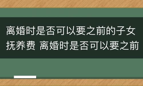 离婚时是否可以要之前的子女抚养费 离婚时是否可以要之前的子女抚养费呢