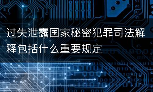 过失泄露国家秘密犯罪司法解释包括什么重要规定