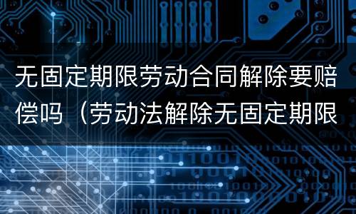 无固定期限劳动合同解除要赔偿吗（劳动法解除无固定期限合同怎么赔偿）