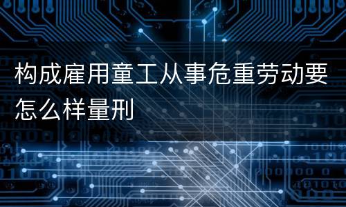 构成雇用童工从事危重劳动要怎么样量刑
