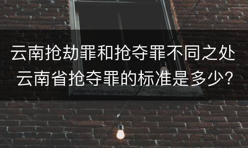 云南抢劫罪和抢夺罪不同之处 云南省抢夺罪的标准是多少?