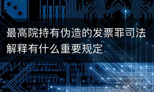 最高院持有伪造的发票罪司法解释有什么重要规定