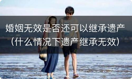 婚姻无效是否还可以继承遗产（什么情况下遗产继承无效）