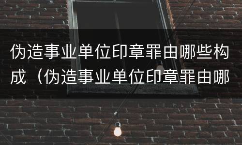 伪造事业单位印章罪由哪些构成（伪造事业单位印章罪由哪些构成的）