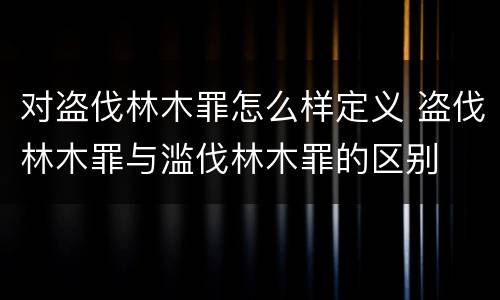 对盗伐林木罪怎么样定义 盗伐林木罪与滥伐林木罪的区别