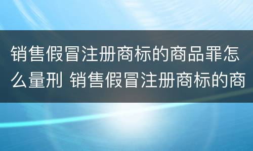销售假冒注册商标的商品罪怎么量刑 销售假冒注册商标的商品罪是刑事案件吗