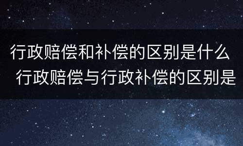 行政赔偿和补偿的区别是什么 行政赔偿与行政补偿的区别是什么