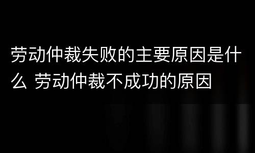 劳动仲裁失败的主要原因是什么 劳动仲裁不成功的原因