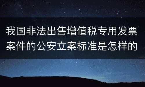 我国非法出售增值税专用发票案件的公安立案标准是怎样的