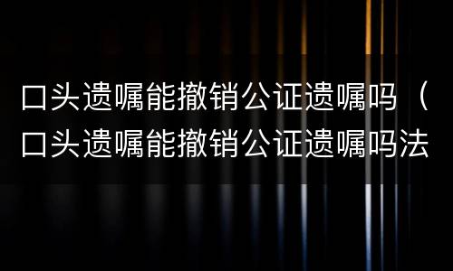 口头遗嘱能撤销公证遗嘱吗（口头遗嘱能撤销公证遗嘱吗法律）