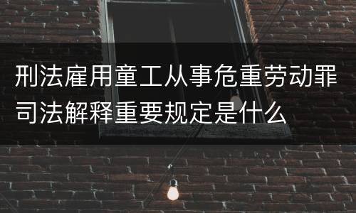 刑法雇用童工从事危重劳动罪司法解释重要规定是什么