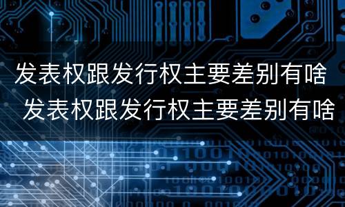 发表权跟发行权主要差别有啥 发表权跟发行权主要差别有啥