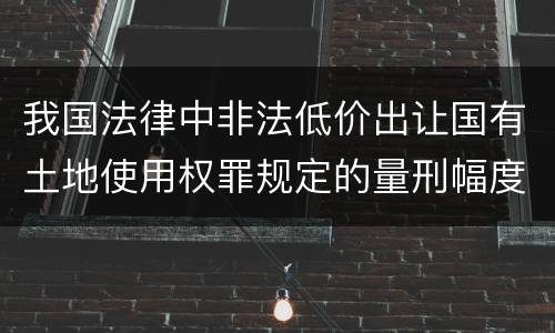 我国法律中非法低价出让国有土地使用权罪规定的量刑幅度有哪些