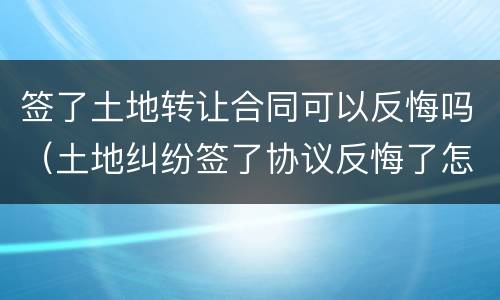 签了土地转让合同可以反悔吗（土地纠纷签了协议反悔了怎么办）