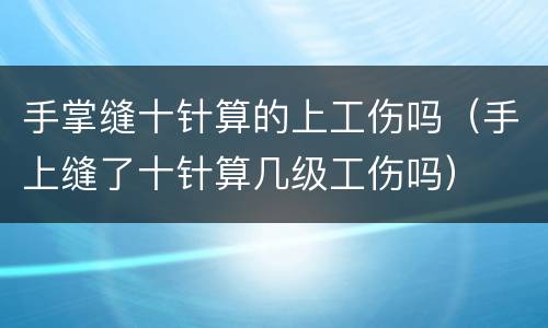 手掌缝十针算的上工伤吗（手上缝了十针算几级工伤吗）