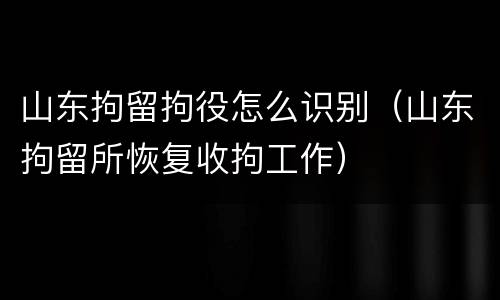 山东拘留拘役怎么识别（山东拘留所恢复收拘工作）