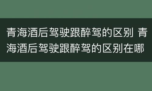 青海酒后驾驶跟醉驾的区别 青海酒后驾驶跟醉驾的区别在哪
