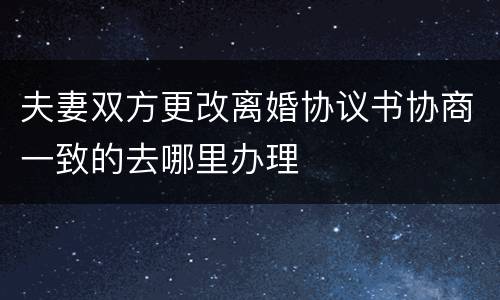 夫妻双方更改离婚协议书协商一致的去哪里办理