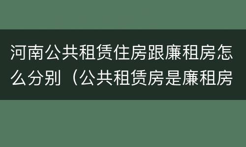 河南公共租赁住房跟廉租房怎么分别（公共租赁房是廉租房吗）