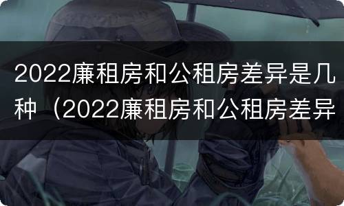 2022廉租房和公租房差异是几种（2022廉租房和公租房差异是几种原因）