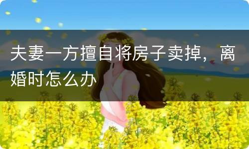 夫妻一方擅自将房子卖掉，离婚时怎么办
