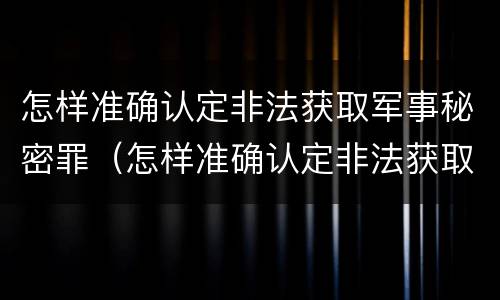 怎样准确认定非法获取军事秘密罪（怎样准确认定非法获取军事秘密罪行）