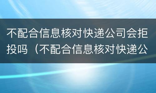 不配合信息核对快递公司会拒投吗（不配合信息核对快递公司会拒投吗为什么）