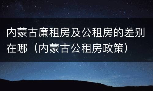 内蒙古廉租房及公租房的差别在哪（内蒙古公租房政策）