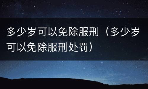 多少岁可以免除服刑（多少岁可以免除服刑处罚）