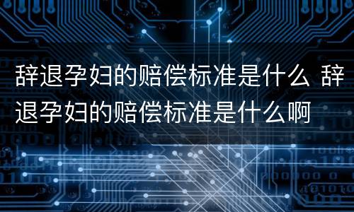 辞退孕妇的赔偿标准是什么 辞退孕妇的赔偿标准是什么啊