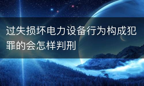 过失损坏电力设备行为构成犯罪的会怎样判刑