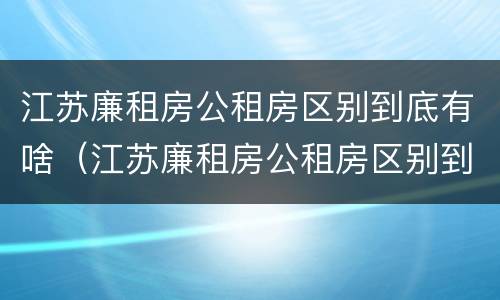 江苏廉租房公租房区别到底有啥（江苏廉租房公租房区别到底有啥不同）