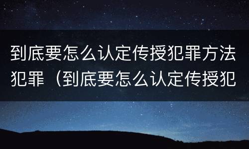 到底要怎么认定传授犯罪方法犯罪（到底要怎么认定传授犯罪方法犯罪行为）