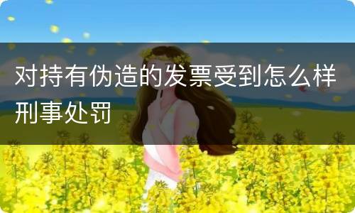对持有伪造的发票受到怎么样刑事处罚