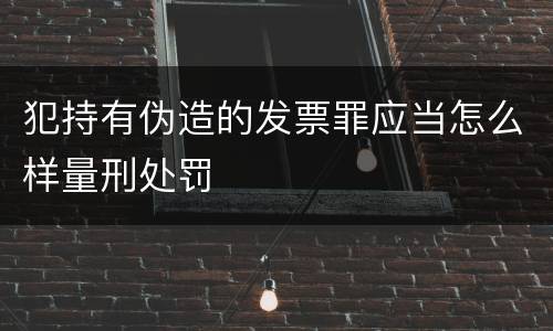 犯持有伪造的发票罪应当怎么样量刑处罚