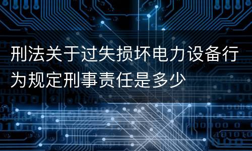 刑法关于过失损坏电力设备行为规定刑事责任是多少