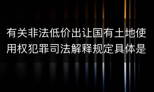 有关非法低价出让国有土地使用权犯罪司法解释规定具体是什么内容