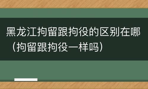 黑龙江拘留跟拘役的区别在哪（拘留跟拘役一样吗）