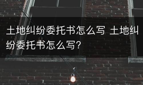 土地纠纷委托书怎么写 土地纠纷委托书怎么写?