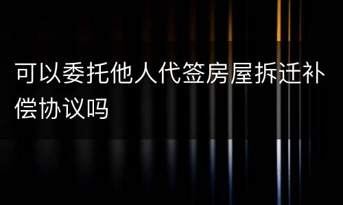 可以委托他人代签房屋拆迁补偿协议吗