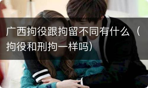 广西拘役跟拘留不同有什么（拘役和刑拘一样吗）