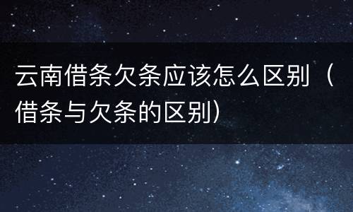 云南借条欠条应该怎么区别（借条与欠条的区别）