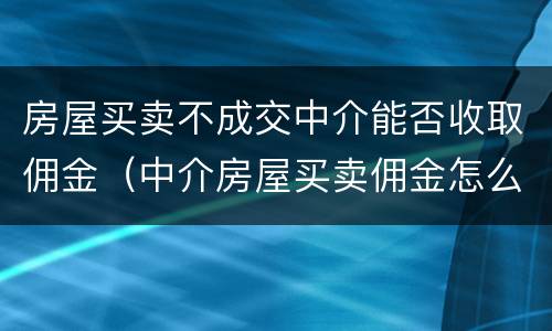房屋买卖不成交中介能否收取佣金（中介房屋买卖佣金怎么收取）