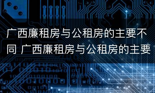 广西廉租房与公租房的主要不同 广西廉租房与公租房的主要不同之处